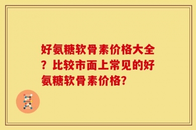 好氨糖软骨素价格大全？比较市面上常见的好氨糖软骨素价格？