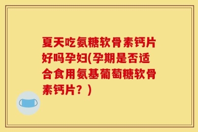 夏天吃氨糖软骨素钙片好吗孕妇(孕期是否适合食用氨基葡萄糖软骨素钙片？)