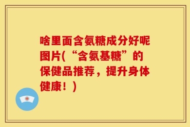 啥里面含氨糖成分好呢图片(“含氨基糖”的保健品推荐，提升身体健康！)