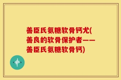 善臣氏氨糖软骨钙尤(善良的软骨保护者——善臣氏氨糖软骨钙)