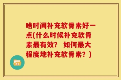 啥时间补充软骨素好一点(什么时候补充软骨素最有效？ 如何最大程度地补充软骨素？)