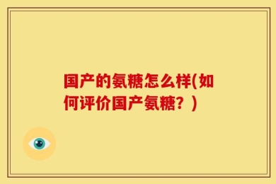 国产的氨糖怎么样(如何评价国产氨糖？)