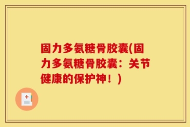 固力多氨糖骨胶囊(固力多氨糖骨胶囊：关节健康的保护神！)