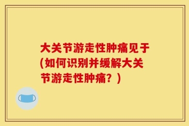 大关节游走性肿痛见于(如何识别并缓解大关节游走性肿痛？)