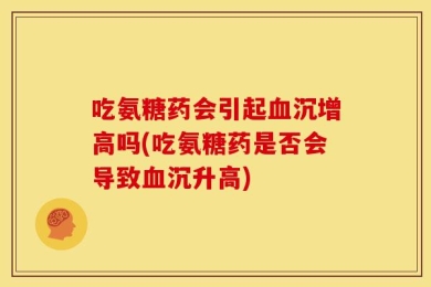吃氨糖药会引起血沉增高吗(吃氨糖药是否会导致血沉升高)