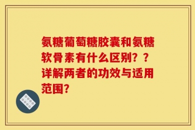 氨糖葡萄糖胶囊和氨糖软骨素有什么区别？？详解两者的功效与适用范围？