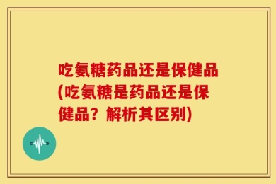 吃氨糖药品还是保健品(吃氨糖是药品还是保健品？解析其区别)