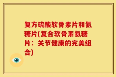 复方硫酸软骨素片和氨糖片(复合软骨素氨糖片：关节健康的完美组合)