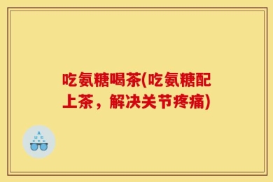 吃氨糖喝茶(吃氨糖配上茶，解决关节疼痛)