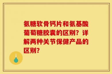 氨糖软骨钙片和氨基酸葡萄糖胶囊的区别？详解两种关节保健产品的区别？