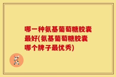哪一种氨基葡萄糖胶囊最好(氨基葡萄糖胶囊哪个牌子最优秀)