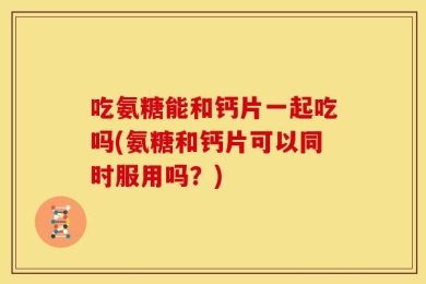 吃氨糖能和钙片一起吃吗(氨糖和钙片可以同时服用吗？)