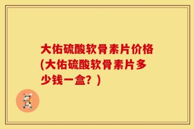 大佑硫酸软骨素片价格(大佑硫酸软骨素片多少钱一盒？)