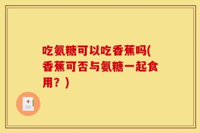 吃氨糖可以吃香蕉吗(香蕉可否与氨糖一起食用？)