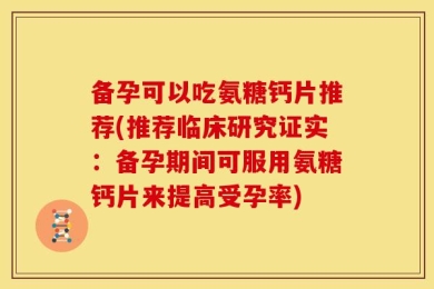 备孕可以吃氨糖钙片推荐(推荐临床研究证实：备孕期间可服用氨糖钙片来提高受孕率)