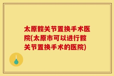太原髋关节置换手术医院(太原市可以进行髋关节置换手术的医院)