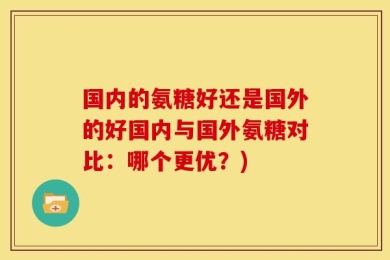 国内的氨糖好还是国外的好国内与国外氨糖对比：哪个更优？)