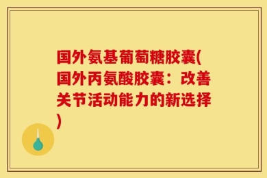 国外氨基葡萄糖胶囊(国外丙氨酸胶囊：改善关节活动能力的新选择)