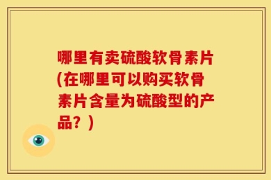 哪里有卖硫酸软骨素片(在哪里可以购买软骨素片含量为硫酸型的产品？)