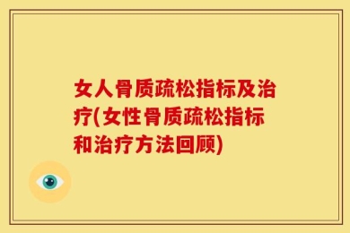 女人骨质疏松指标及治疗(女性骨质疏松指标和治疗方法回顾)