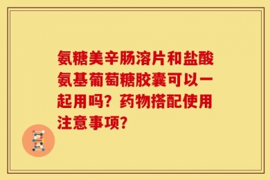 氨糖美辛肠溶片和盐酸氨基葡萄糖胶囊可以一起用吗？药物搭配使用注意事项？