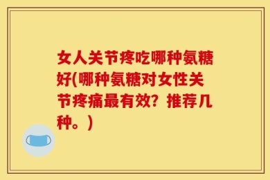 女人关节疼吃哪种氨糖好(哪种氨糖对女性关节疼痛最有效？推荐几种。)