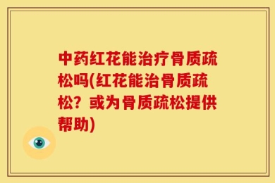 中药红花能治疗骨质疏松吗(红花能治骨质疏松？或为骨质疏松提供帮助)