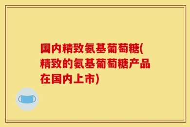 国内精致氨基葡萄糖(精致的氨基葡萄糖产品在国内上市)