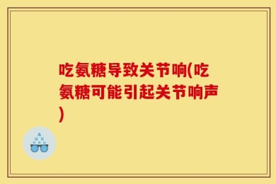吃氨糖导致关节响(吃氨糖可能引起关节响声)