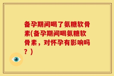 备孕期间喝了氨糖软骨素(备孕期间喝氨糖软骨素，对怀孕有影响吗？)