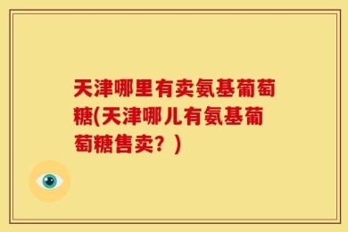 天津哪里有卖氨基葡萄糖(天津哪儿有氨基葡萄糖售卖？)