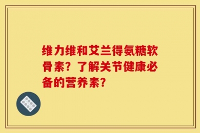 维力维和艾兰得氨糖软骨素？了解关节健康必备的营养素？
