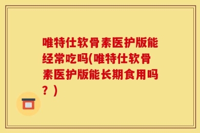 唯特仕软骨素医护版能经常吃吗(唯特仕软骨素医护版能长期食用吗？)
