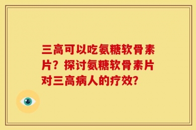 三高可以吃氨糖软骨素片？探讨氨糖软骨素片对三高病人的疗效？