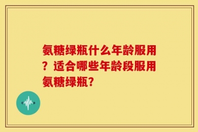 氨糖绿瓶什么年龄服用？适合哪些年龄段服用氨糖绿瓶？