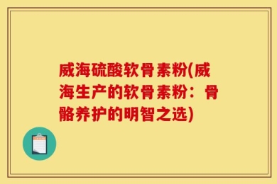 威海硫酸软骨素粉(威海生产的软骨素粉：骨骼养护的明智之选)
