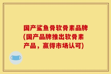 国产鲨鱼骨软骨素品牌(国产品牌推出软骨素产品，赢得市场认可)