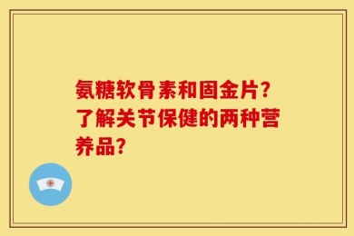 氨糖软骨素和固金片？了解关节保健的两种营养品？