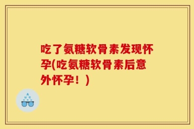 吃了氨糖软骨素发现怀孕(吃氨糖软骨素后意外怀孕！)