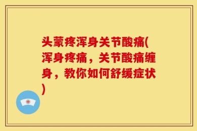 头蒙疼浑身关节酸痛(浑身疼痛，关节酸痛缠身，教你如何舒缓症状)