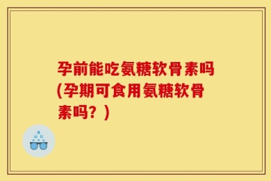 孕前能吃氨糖软骨素吗(孕期可食用氨糖软骨素吗？)