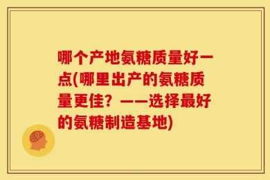 哪个产地氨糖质量好一点(哪里出产的氨糖质量更佳？——选择最好的氨糖制造基地)