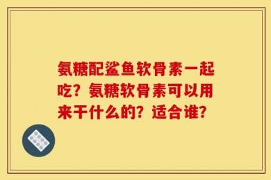 氨糖配鲨鱼软骨素一起吃？氨糖软骨素可以用来干什么的？适合谁？