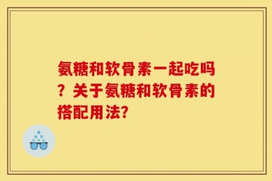 氨糖和软骨素一起吃吗？关于氨糖和软骨素的搭配用法？