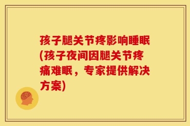 孩子腿关节疼影响睡眠(孩子夜间因腿关节疼痛难眠，专家提供解决方案)