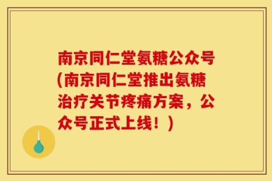 南京同仁堂氨糖公众号(南京同仁堂推出氨糖治疗关节疼痛方案，公众号正式上线！)