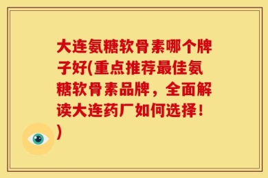 大连氨糖软骨素哪个牌子好(重点推荐最佳氨糖软骨素品牌，全面解读大连药厂如何选择！)