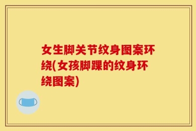 女生脚关节纹身图案环绕(女孩脚踝的纹身环绕图案)