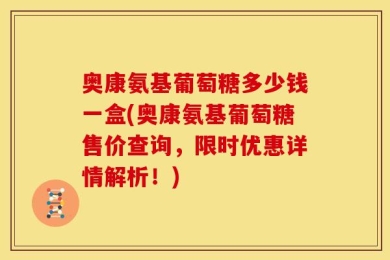 奥康氨基葡萄糖多少钱一盒(奥康氨基葡萄糖售价查询，限时优惠详情解析！)
