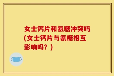 女士钙片和氨糖冲突吗(女士钙片与氨糖相互影响吗？)
